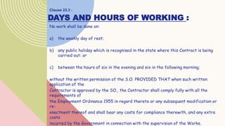 DAYS AND HOURS OF WORKING :
No work shall be done on:
a) the weekly day of rest;
b) any public holiday which is recognised in the state where this Contract is being
carried out: or
c) between the hours of six in the evening and six in the following morning;
without the written permission of the S.O. PROVIDED THAT when such written
application of the
Contractor is approved by the SO., the Contractor shall comply fully with all the
requirements of
the Employment Ordinance 1955 in regard thereto or any subsequent modification or
re-
enactment thereof and shall bear any costs for compliance therewith, and any extra
costs
incurred by the Government in connection with the supervision of the Works.
Clause 23.3 :
 
