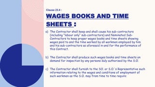 WAGES BOOKS AND TIME
SHEETS :
a) The Contractor shall keep and shall cause his sub-contractors
(including "labour only“ sub-contractors) and Nominated Sub-
Contractors to keep proper wages books and time sheets showing
wages paid to and the time worked by all workmen employed by him
and his sub-contractors as aforesaid in and for the performance of
this Contract.
b) The Contractor shall produce such wages books and time sheets on
demand for inspection by any persons duly authorised by the S.O.
c) The Contractor shall furnish to the SO. or S.O.'s Representative such
information relating to the wages and conditions of employment of
such workmen as the S.O. may from time to time require:
Clause 23.4 :
 