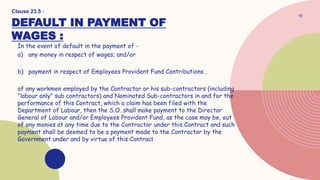 DEFAULT IN PAYMENT OF
WAGES :
In the event of default in the payment of -
a) any money in respect of wages; and/or
b) payment in respect of Employees Provident Fund Contributions ,
of any workmen employed by the Contractor or his sub-contractors (including
"labour only" sub contractors) and Nominated Sub-contractors in and for the
performance of this Contract, which a claim has been filed with the
Department of Labour, then the S.O. shall make payment to the Director
General of Labour and/or Employees Provident Fund, as the case may be, out
of any monies at any time due to the Contractor under this Contract and such
payment shall be deemed to be a payment made to the Contractor by the
Government under and by virtue of this Contract
19
Clause 23.5 :
 