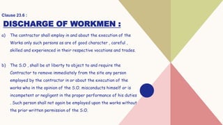DISCHARGE OF WORKMEN :
a) The contractor shall employ in and about the execution of the
Works only such persons as are of good character , careful ,
skilled and experienced in their respective vocations and trades.
b) The S.O , shall be at liberty to object to and require the
Contractor to remove immediately from the site any person
employed by the contractor in or about the execution of the
works who in the opinion of the S.O. misconducts himself or is
incompetent or negligent in the proper performance of his duties
. Such person shall not again be employed upon the works without
the prior written permission of the S.O.
Clause 23.6 :
 