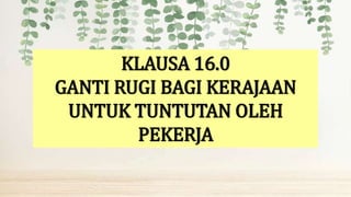 KLAUSA 16.0
GANTI RUGI BAGI KERAJAAN
UNTUK TUNTUTAN OLEH
PEKERJA
 