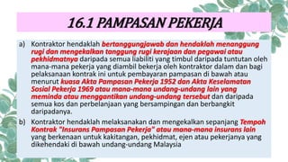 a) Kontraktor hendaklah bertanggungjawab dan hendaklah menanggung
rugi dan mengekalkan tanggung rugi kerajaan dan pegawai atau
pekhidmatnya daripada semua liabiliti yang timbul daripada tuntutan oleh
mana-mana pekerja yang diambil bekerja oleh kontraktor dalam dan bagi
pelaksanaan kontrak ini untuk pembayaran pampasan di bawah atau
menurut kuasa Akta Pampasan Pekerja 1952 dan Akta Keselamatan
Sosial Pekerja 1969 atau mana-mana undang-undang lain yang
meminda atau menggantikan undang-undang tersebut dan daripada
semua kos dan perbelanjaan yang bersampingan dan berbangkit
daripadanya.
b) Kontraktor hendaklah melaksanakan dan mengekalkan sepanjang Tempoh
Kontrak "Insurans Pampasan Pekerja" atau mana-mana insurans lain
yang berkenaan untuk kakitangan, pekhidmat, ejen atau pekerjanya yang
dikehendaki di bawah undang-undang Malaysia
16.1 PAMPASAN PEKERJA
 