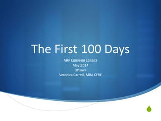 S
The First 100 Days
AHP Convene Canada
May 2014
Ottawa
Veronica Carroll, MBA CFRE
 