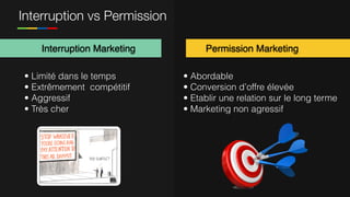 Interruption vs Permission
Interruption Marketing Permission Marketing
• Abordable
• Conversion d’offre élevée
• Etablir une relation sur le long terme
• Marketing non agressif
• Limité dans le temps
• Extrêmement compétitif
• Aggressif
• Très cher
 