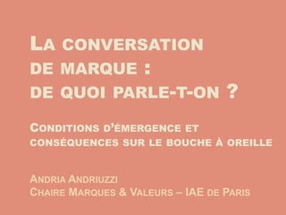 LA   CONVERSATION
DE MARQUE           :
DE QUOI PARLE-T-ON                ?
CONDITIONS D’ÉMERGENCE ET
CONSÉQUENCES SUR LE BOUCHE À OREILLE


ANDRIA ANDRIUZZI
CHAIRE MARQUES & VALEURS – IAE DE PARIS
 