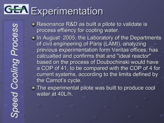 Experimentation Resonance R&D as built a pilote to validate is process effiency for cooling water. In August  2005, the Laboratory of the Departments of civil engineering of Paris (LAMI), analyzing previous experimentation form Veritas offices, has calcualted and confirms that and "ideal reactor" based on the process of Doubochinski would have a COP of 41, to be compared with the COP of 4 for current systems, according to the limits defined by the Carnot’s cycle. The experimental pilote was built to produce cool water at 40L/h. 