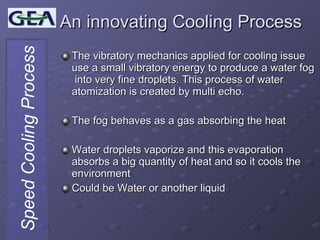 An innovating Cooling Process The vibratory mechanics applied for cooling issue use a small vibratory energy to produce a water fog  into very fine droplets. This process of water atomization is created by multi echo. The fog behaves as a gas absorbing the heat  Water droplets vaporize and this evaporation absorbs a big quantity of heat and so it cools the environment Could be Water or another liquid 