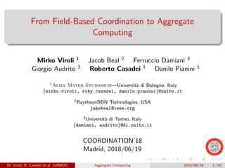 From Field-Based Coordination to Aggregate
Computing
Mirko Viroli 1 Jacob Beal 2 Ferruccio Damiani 3
Giorgio Audrito 3 Roberto Casadei 1 Danilo Pianini 1
1Alma Mater Studiorum—Universit`a di Bologna, Italy
{mirko.viroli, roby.casadei, danilo.pianini}@unibo.it
2RaytheonBBN Technologies, USA
jakebeal@ieee.org
3Universit`a di Torino, Italy
{damiani, audrito}@di.unito.it
COORDINATION’18
Madrid, 2018/06/19
M. Viroli, R. Casadei et al (UNIBO) Aggregate Computing 2018/06/19 1 / 61
 