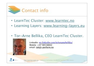 http://Learning-Layers-eu – Scaling up Technologies for Informal Learning in SME Clusters –
layers@learning-layers.eu
Contact info
• LearnTec Cluster: www.learntec.no
• Learning Layers: www.learning-layers.eu
• Tor-Arne Bellika, CEO LearnTec Cluster.
13
LinkedIn: no.linkedin.com/in/torarnebellika/
Mobile: +47 90538842
email: tab@i-perform.no
 