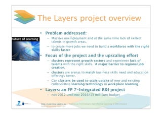 http://Learning-Layers-eu – Scaling up Technologies for Informal Learning in SME Clusters –
layers@learning-layers.eu
The Layers project overview
2
• Problem addressed:
– Massive unemployment and at the same time lack of skilled
talents in growth areas.
– to create more jobs we need to build a workforce with the right
skills faster
• Focus of the project and the upscaling effort
– clusters represent growth sectors and experience lack of
talents with the right skills. A major barrier to regional job
creation.
– clusters are arenas to match business skills need and education
offerings better.
– Can clusters be used to scale uptake of new and existing
collaborative learning technology in workplace learning.
• Layers: an FP 7-Integrated R&I project
– nov 2012 until nov 2016/13 mill Euro budget
 