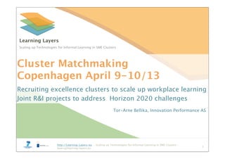 http://Learning-Layers-eu – Scaling up Technologies for Informal Learning in SME Clusters –
layers@learning-layers.eu
http://Learning-Layers-eu – Scaling up Technologies for Informal Learning in SME Clusters –
layers@learning-layers.eu
Learning Layers
Scaling up Technologies for Informal Learning in SME Clusters
Cluster Matchmaking
Copenhagen April 9-10/13
Recruiting excellence clusters to scale up workplace learning
Joint R&I projects to address Horizon 2020 challenges
Tor-Arne Bellika, Innovation Performance AS
1
 