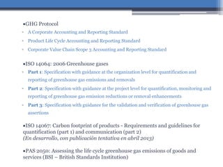GHG Protocol
▫ A Corporate Accounting and Reporting Standard
▫ Product Life Cycle Accounting and Reporting Standard
▫ Corporate Value Chain Scope 3 Accounting and Reporting Standard
ISO 14064: 2006 Greenhouse gases
▫ Part 1: Specification with guidance at the organization level for quantification and
reporting of greenhouse gas emissions and removals
▫ Part 2: Specification with guidance at the project level for quantification, monitoring and
reporting of greenhouse gas emission reductions or removal enhancements
▫ Part 3: Specification with guidance for the validation and verification of greenhouse gas
assertions
ISO 14067: Carbon footprint of products - Requirements and guidelines for
quantification (part 1) and communication (part 2)
(En desarrollo, con publicación tentativa en abril 2013)
PAS 2050: Assessing the life cycle greenhouse gas emissions of goods and
services (BSI – British Standards Institution)
 