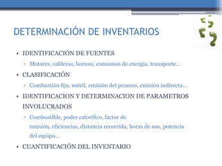 DETERMINACIÓN DE INVENTARIOS
• IDENTIFICACIÓN DE FUENTES
▫ Motores, calderas, hornos, consumos de energía, transporte…
• CLASIFICACIÓN
▫ Combustión fija, móvil, emisión del proceso, emisión indirecta…
• IDENTIFICACION Y DETERMINACION DE PARAMETROS
INVOLUCRADOS
▫ Combustible, poder calorífico, factor de
emisión, eficiencias, distancia recorrida, horas de uso, potencia
del equipo…
• CUANTIFICACIÓN DEL INVENTARIO
 