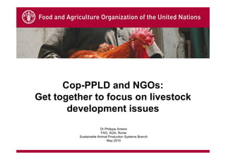 Cop-PPLD and NGOs:
Get together to focus on livestock
       development issues
                      Dr Philippe Ankers
                       FAO, AGA, Rome
         Sustainable Animal Production Systems Branch
                          May 2010
 