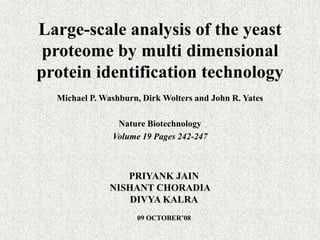 Large-scale analysis of the yeast proteome by multi dimensional protein identification technology Michael P. Washburn, Dirk Wolters and John R. Yates Nature Biotechnology Volume 19 Pages 242-247 PRIYANK JAIN    NISHANT CHORADIA	 DIVYA KALRA 09 OCTOBER’08 