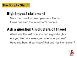 The Script - Step 1 
High Impact statement 
More than one thousand people suffer from.... 
It was one said that a woman's place is..... 
Ask a question (in clusters of three) 
When was the last time you had a good nights... 
Are you tired of cleaning up after your partner? 
Have you been dreaming of that one night in heaven? 
 