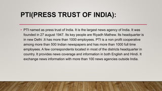 PTI(PRESS TRUST OF INDIA):
• PTI named as press trust of India. It is the largest news agency of India. It was
founded in 27 august 1947. Its key people are Riyadh Mathew. Its headquarter is
in new Delhi .It has more than 1000 employees. PTI is a non profit cooperative
among more than 500 Indian newspapers and has more than 1000 full time
employees. A few correspondents located in most of the districts headquarter in
country. It provides news coverage and information in both English and Hindi. It
exchange news information with more than 100 news agencies outside India.
 