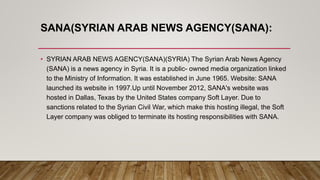 SANA(SYRIAN ARAB NEWS AGENCY(SANA):
• SYRIAN ARAB NEWS AGENCY(SANA)(SYRIA) The Syrian Arab News Agency
(SANA) is a news agency in Syria. It is a public- owned media organization linked
to the Ministry of Information. It was established in June 1965. Website: SANA
launched its website in 1997.Up until November 2012, SANA's website was
hosted in Dallas, Texas by the United States company Soft Layer. Due to
sanctions related to the Syrian Civil War, which make this hosting illegal, the Soft
Layer company was obliged to terminate its hosting responsibilities with SANA.
 