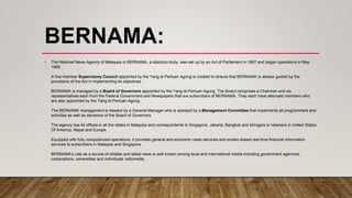 BERNAMA:
• The National News Agency of Malaysia or BERNAMA, a statutory body, was set up by an Act of Parliament in 1967 and began operations in May
1968.
A five-member Supervisory Council appointed by the Yang di-Pertuan Agong is created to ensure that BERNAMA is always guided by the
provisions of the Act in implementing its objectives.
BERNAMA is managed by a Board of Governors appointed by the Yang di-Pertuan Agong. The Board comprises a Chairman and six
representatives each from the Federal Government and Newspapers that are subscribers of BERNAMA. They each have alternate members who
are also appointed by the Yang di-Pertuan Agong.
The BERNAMA management is headed by a General Manager who is assisted by a Management Committee that implements all programmers and
activities as well as decisions of the Board of Governors.
The agency has its offices in all the states in Malaysia and correspondents in Singapore, Jakarta, Bangkok and stringers or retainers in United States
Of America, Nepal and Europe.
Equipped with fully computerized operations, it provides general and economic news services and screen-based real time financial information
services to subscribers in Malaysia and Singapore.
BERNAMA’s role as a source of reliable and latest news is well known among local and international media including government agencies,
corporations, universities and individuals nationwide.
 