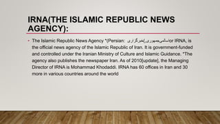 IRNA(THE ISLAMIC REPUBLIC NEWS
AGENCY):
• The Islamic Republic News Agency *(Persian: ‫اسالمی‬‫جمهوری‬,)‫خبرگزاری‬ or IRNA, is
the official news agency of the Islamic Republic of Iran. It is government-funded
and controlled under the Iranian Ministry of Culture and Islamic Guidance. *The
agency also publishes the newspaper Iran. As of 2010[update], the Managing
Director of IRNA is Mohammad Khodaddi. IRNA has 60 offices in Iran and 30
more in various countries around the world
 