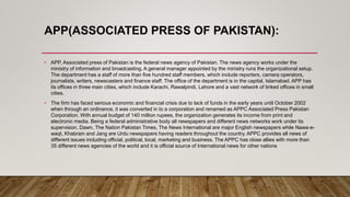 APP(ASSOCIATED PRESS OF PAKISTAN):
• APP, Associated press of Pakistan is the federal news agency of Pakistan. The news agency works under the
ministry of information and broadcasting. A general manager appointed by the ministry runs the organizational setup.
The department has a staff of more than five hundred staff members, which include reporters, camera operators,
journalists, writers, newscasters and finance staff. The office of the department is in the capital, Islamabad. APP has
its offices in three main cities, which include Karachi, Rawalpindi, Lahore and a vast network of linked offices in small
cities.
• The firm has faced serious economic and financial crisis due to lack of funds in the early years until October 2002
when through an ordinance, it was converted in to a corporation and renamed as APPC Associated Press Pakistan
Corporation. With annual budget of 140 million rupees, the organization generates its income from print and
electronic media. Being a federal administrative body all newspapers and different news networks work under its
supervision. Dawn, The Nation Pakistan Times, The News International are major English newspapers while Nawa-e-
waqt, Khabrain and Jang are Urdu newspapers having readers throughout the country. APPC provides all news of
different issues including official, political, local, marketing and business. The APPC has close allies with more than
35 different news agencies of the world and it is official source of International news for other nations
 