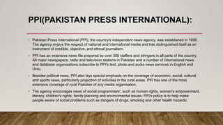 PPI(PAKISTAN PRESS INTERNATIONAL):
• Pakistan Press International (PPI), the country's independent news agency, was established in 1956.
The agency enjoys the respect of national and international media and has distinguished itself as an
instrument of credible, objective, and ethical journalism.
• PPI has an extensive news file prepared by over 300 staffers and stringers in all parts of the country.
All major newspapers, radio and television stations in Pakistan and a number of international news
and database organisations subscribe to PPI's text, photo and audio news services in English and
Urdu.
• Besides political news, PPI also lays special emphasis on the coverage of economic, social, cultural
and sports news, particularly projection of activities in the rural areas. PPI has one of the most
extensive coverage of rural Pakistan of any media organisation.
• The agency encourages news of social programmers', such as human rights, women's empowerment,
literacy, children's rights, family planning and environmental issues. PPI's policy is to help make
people aware of social problems such as dangers of drugs, smoking and other health hazards.
 