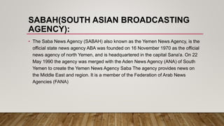 SABAH(SOUTH ASIAN BROADCASTING
AGENCY):
• The Saba News Agency (SABAH) also known as the Yemen News Agency, is the
official state news agency ABA was founded on 16 November 1970 as the official
news agency of north Yemen, and is headquartered in the capital Sana'a. On 22
May 1990 the agency was merged with the Aden News Agency (ANA) of South
Yemen to create the Yemen News Agency Saba The agency provides news on
the Middle East and region. It is a member of the Federation of Arab News
Agencies (FANA)
 
