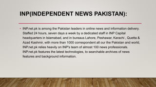 INP(INDEPENDENT NEWS PAKISTAN):
• INP.net.pk is among the Pakistan leaders in online news and information delivery.
Staffed 24 hours, seven days a week by a dedicated staff in INP Capital
headquarters in Islamabad, and in bureaus Lahore, Peshawar, Karachi , Quetta &
Azad Kashmir, with more than 1000 correspondent all our the Pakistan and world,
INP.net.pk relies heavily on INP's team of almost 100 news professionals.
INP.net.pk features the latest technologies, to searchable archives of news
features and background information.
 