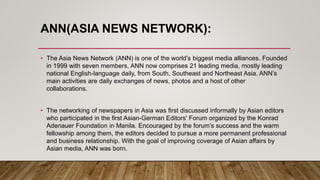 ANN(ASIA NEWS NETWORK):
• The Asia News Network )ANN) is one of the world’s biggest media alliances. Founded
in 1999 with seven members, ANN now comprises 21 leading media, mostly leading
national English-language daily, from South, Southeast and Northeast Asia. ANN’s
main activities are daily exchanges of news, photos and a host of other
collaborations.
• The networking of newspapers in Asia was first discussed informally by Asian editors
who participated in the first Asian-German Editors' Forum organized by the Konrad
Adenauer Foundation in Manila. Encouraged by the forum’s success and the warm
fellowship among them, the editors decided to pursue a more permanent professional
and business relationship. With the goal of improving coverage of Asian affairs by
Asian media, ANN was born.
 
