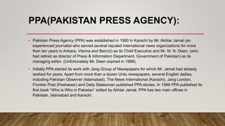 PPA(PAKISTAN PRESS AGENCY):
• Pakistan Press Agency (PPA) was established in 1990 in Karachi by Mr. Akhtar Jamal (an
experienced journalist who served several reputed international news organizations for more
than ten years in Ankara, Vienna and Beirut)) as its Chief Executive and Mr. M. N. Deen, (who
had retired as director of Press & Information Department, Government of Pakistan) as its
managing editor. (Unfortunately Mr. Deen expired in 1998).
• Initially PPA started its work with Jang Group of Newspapers for which Mr. Jamal had already
worked for years. Apart from more than a dozen Urdu newspapers, several English dailies,
including Pakistan Observer (Islamabad), The News International (Karachi), Jang London,
Frontier Post (Peshawar) and Daily Statesman published PPA stories. In 1998 PPA published its
first book “Who is Who in Pakistan” edited by Akhtar Jamal. PPA has two main offices in
Pakistan, Islamabad and Karachi.
 