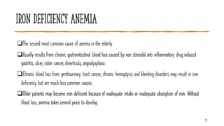 Iron deficiency anemia
❑The second most common cause of anemia in the elderly
❑Usually results from chronic gastrointestinal blood loss caused by non steroidal anti inflammatory drug induced
gastritis, ulcer, colon cancer, diverticula, angiodysplasia.
❑Chronic blood loss from genitourinary tract cancer, chronic hemoptysis and bleeding disorders may result in iron
deficiency but are much less common causes.
❑Older patients may become iron deficient because of inadequate intake or inadequate absorption of iron. Without
blood loss, anemia takes several years to develop.
12
 