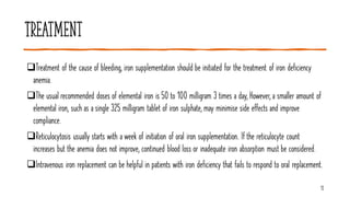 Treatment
❑Treatment of the cause of bleeding, iron supplementation should be initiated for the treatment of iron deficiency
anemia.
❑The usual recommended doses of elemental iron is 50 to 100 milligram 3 times a day, However, a smaller amount of
elemental iron, such as a single 325 milligram tablet of iron sulphate, may minimise side effects and improve
compliance.
❑Reticulocytosis usually starts with a week of initiation of oral iron supplementation. If the reticulocyte count
increases but the anemia does not improve, continued blood loss or inadequate iron absorption must be considered.
❑Intravenous iron replacement can be helpful in patients with iron deficiency that fails to respond to oral replacement.
13
 