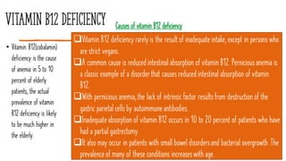 Vitamin B12 deficiency
• Vitamin B12(cobalamin)
deficiency is the cause
of anemia in 5 to 10
percent of elderly
patients, the actual
prevalence of vitamin
B12 deficiency is likely
to be much higher in
the elderly.
14
Causes of vitamin B12 deficiency
❑Vitamin B12 deficiency rarelyis the result of inadequateintake, except in persons who
are strict vegans.
❑A common cause is reducedintestinal absorption of vitamin B12. Perniciousanemia is
a classic example of a disorderthat causes reducedintestinal absorption of vitamin
B12.
❑With pernicious anemia,the lack of intrinsic factor resultsfrom destruction of the
gastric parietal cells by autoimmuneantibodies.
❑Inadequateabsorption of vitamin B12 occurs in 10 to 20 percent of patients who have
had a partial gastrectomy.
❑It also may occur in patients with small bowel disordersand bacterial overgrowth.The
prevalenceof many of these conditions increaseswith age.
 