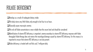 Folate deficiency
❑Develops as a result of inadequate dietary intake.
❑The body stores very little folate, onlyenough to last four to six hours.
❑Classicallycauses macrocytic anemia.
❑The red cell folate concentration is more reliable than the serum level and should be considered.
❑Identification of vitamin B12 deficiency is important: anemia secondary to vitamin B12 deficiency improves with folate
therapy,but folatetherapy does not reverse the neurologicaldamage caused by vitamin B12 deficiency. For this reason, it is
importantto ensure thatvitamin B12 deficiency is not alsopresent.
❑Folate deficiency is treated with oral folic acid, 1 milligramdaily.
15
 