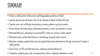 Summary
17
• Anemia in elderly patients often presents with fatigue,weakness,shortnessof breath.
• pale skin, dizziness and cold hands or feet can be indicative of reduced red blood cell count
• Cognitiveissues such as difficulty concentratingor memory problems may also be present.
• Chronicdiseases like kidney disease, inflammatorydisorders, or cancer can contribute to anemia.
• Nutritionaldeficiencies particularlyof iron,vitamin B12 or folate are common in elderly patients.
• Medications such as certain blood thinnersor chemotherapy drugs,also leads to anemia.
• Blood tests including complete blood count and peripheral blood smear help determine the type and severity of anemia in
elderly patients
• Serum ferritin,,vit B12 and folate levels aid in underlying nutritionaldeficiencies.
• Treatingthe underlyingcause, such as managingchronic illness or adjusting medications,is crucial.
 