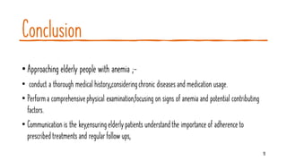 Conclusion
•Approaching elderly people with anemia ;-
• conduct a thorough medical history,,consideringchronic diseases and medication usage.
• Performa comprehensivephysical examination,focusing on signs of anemia and potential contributing
factors.
• Communication is the key,ensuringelderlypatients understandthe importance of adherenceto
prescribedtreatments and regularfollow ups,
18
 