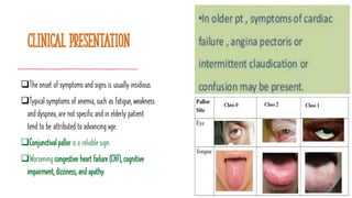 Clinical presentation
❑The onset of symptoms and signs is usually insidious.
❑Typical symptoms of anemia, such as fatigue, weakness
and dyspnea, are not specific and in elderly patient
tend to be attributed to advancing age.
❑Conjunctival pallor is a reliable sign.
❑Worsening congestive heart failure (CHF), cognitive
impairment, dizziness, and apathy.
 