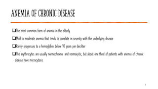 Anemia of chronic disease
9
❑The most common form of anemia in the elderly
❑Mild to moderate anemia that tends to correlate in severity with the underlying disease
❑Rarely progresses to a hemoglobin below 10 gram per deciliter
❑The erythrocytes are usually normochromic and normocytic, but about one third of patients with anemia of chronic
disease have microcytosis.
 
