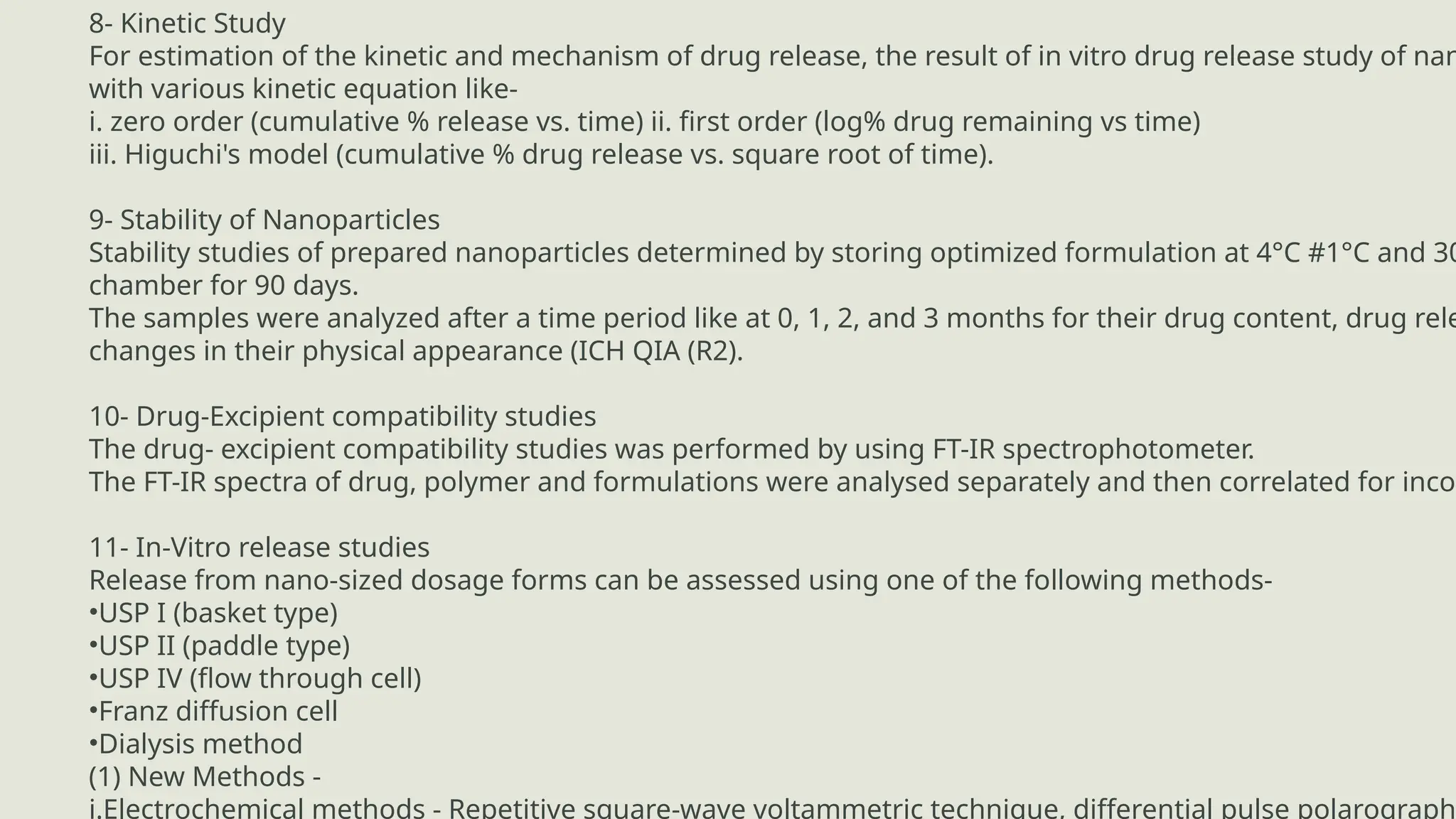 LIMITATIONS
8- Kinetic Study
For estimation of the kinetic and mechanism of drug release, the result of in vitro drug release study of nan
with various kinetic equation like-
i. zero order (cumulative % release vs. time) ii. first order (log% drug remaining vs time)
iii. Higuchi's model (cumulative % drug release vs. square root of time).
9- Stability of Nanoparticles
Stability studies of prepared nanoparticles determined by storing optimized formulation at 4°C #1°C and 30
chamber for 90 days.
The samples were analyzed after a time period like at 0, 1, 2, and 3 months for their drug content, drug rele
changes in their physical appearance (ICH QIA (R2).
10- Drug-Excipient compatibility studies
The drug- excipient compatibility studies was performed by using FT-IR spectrophotometer.
The FT-IR spectra of drug, polymer and formulations were analysed separately and then correlated for incom
11- In-Vitro release studies
Release from nano-sized dosage forms can be assessed using one of the following methods-
•USP I (basket type)
•USP II (paddle type)
•USP IV (flow through cell)
•Franz diffusion cell
•Dialysis method
(1) New Methods -
i.Electrochemical methods - Repetitive square-wave voltammetric technique, differential pulse polarograph
 