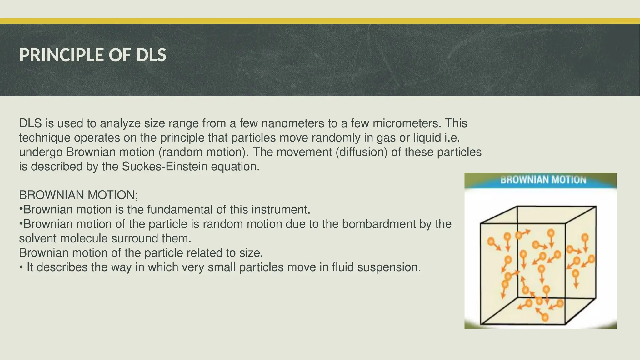 PRINCIPLE OF DLS
DLS is used to analyze size range from a few nanometers to a few micrometers. This
technique operates on the principle that particles move randomly in gas or liquid i.e.
undergo Brownian motion (random motion). The movement (diffusion) of these particles
is described by the Suokes-Einstein equation.
BROWNIAN MOTION;
•Brownian motion is the fundamental of this instrument.
•Brownian motion of the particle is random motion due to the bombardment by the
solvent molecule surround them.
Brownian motion of the particle related to size.
• It describes the way in which very small particles move in fluid suspension.
 