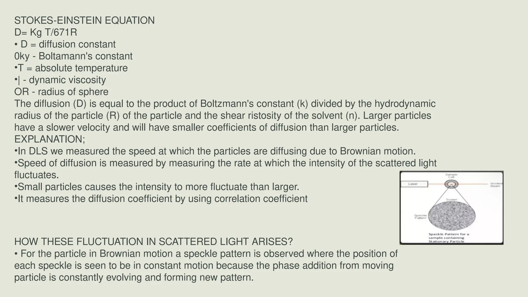STOKES-EINSTEIN EQUATION
D= Kg T/671R
• D = diffusion constant
0ky - Boltamann's constant
•T = absolute temperature
•| - dynamic viscosity
OR - radius of sphere
The diflusion (D) is equal to the product of Boltzmann's constant (k) divided by the hydrodynamic
radius of the particle (R) of the particle and the shear ristosity of the solvent (n). Larger particles
have a slower velocity and will have smaller coefficients of diffusion than larger particles.
EXPLANATION;
•In DLS we measured the speed at which the particles are diffusing due to Brownian motion.
•Speed of diffusion is measured by measuring the rate at which the intensity of the scattered light
fluctuates.
•Small particles causes the intensity to more fluctuate than larger.
•It measures the diffusion coefficient by using correlation coefficient
HOW THESE FLUCTUATION IN SCATTERED LIGHT ARISES?
• For the particle in Brownian motion a speckle pattern is observed where the position of
each speckle is seen to be in constant motion because the phase addition from moving
particle is constantly evolving and forming new pattern.
 