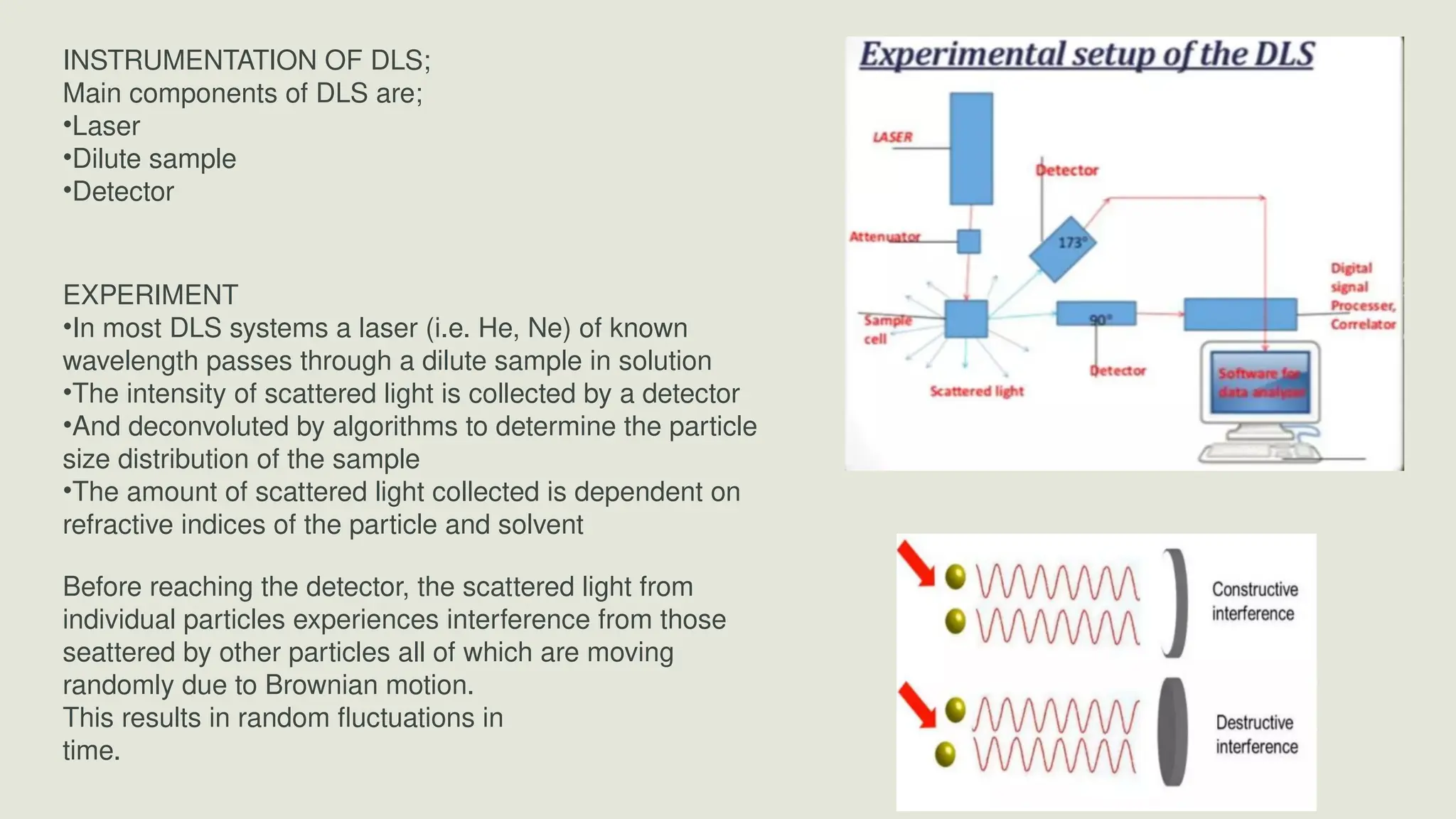 INSTRUMENTATION OF DLS;
Main components of DLS are;
•Laser
•Dilute sample
•Detector
EXPERIMENT
•In most DLS systems a laser (i.e. He, Ne) of known
wavelength passes through a dilute sample in solution
•The intensity of scattered light is collected by a detector
•And deconvoluted by algorithms to determine the particle
size distribution of the sample
•The amount of scattered light collected is dependent on
refractive indices of the particle and solvent
Before reaching the detector, the scattered light from
individual particles experiences interference from those
seattered by other particles all of which are moving
randomly due to Brownian motion.
This results in random fluctuations in
time.
 