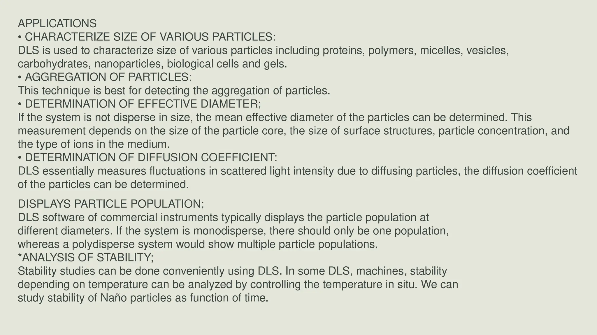 APPLICATIONS
• CHARACTERIZE SIZE OF VARIOUS PARTICLES:
DLS is used to characterize size of various particles including proteins, polymers, micelles, vesicles,
carbohydrates, nanoparticles, biological cells and gels.
• AGGREGATION OF PARTICLES:
This technique is best for detecting the aggregation of particles.
• DETERMINATION OF EFFECTIVE DIAMETER;
If the system is not disperse in size, the mean effective diameter of the particles can be determined. This
measurement depends on the size of the particle core, the size of surface structures, particle concentration, and
the type of ions in the medium.
• DETERMINATION OF DIFFUSION COEFFICIENT:
DLS essentially measures fluctuations in scattered light intensity due to diffusing particles, the diffusion coefficient
of the particles can be determined.
DISPLAYS PARTICLE POPULATION;
DLS software of commercial instruments typically displays the particle population at
different diameters. If the system is monodisperse, there should only be one population,
whereas a polydisperse system would show multiple particle populations.
*ANALYSIS OF STABILITY;
Stability studies can be done conveniently using DLS. In some DLS, machines, stability
depending on temperature can be analyzed by controlling the temperature in situ. We can
study stability of Naño particles as function of time.
 