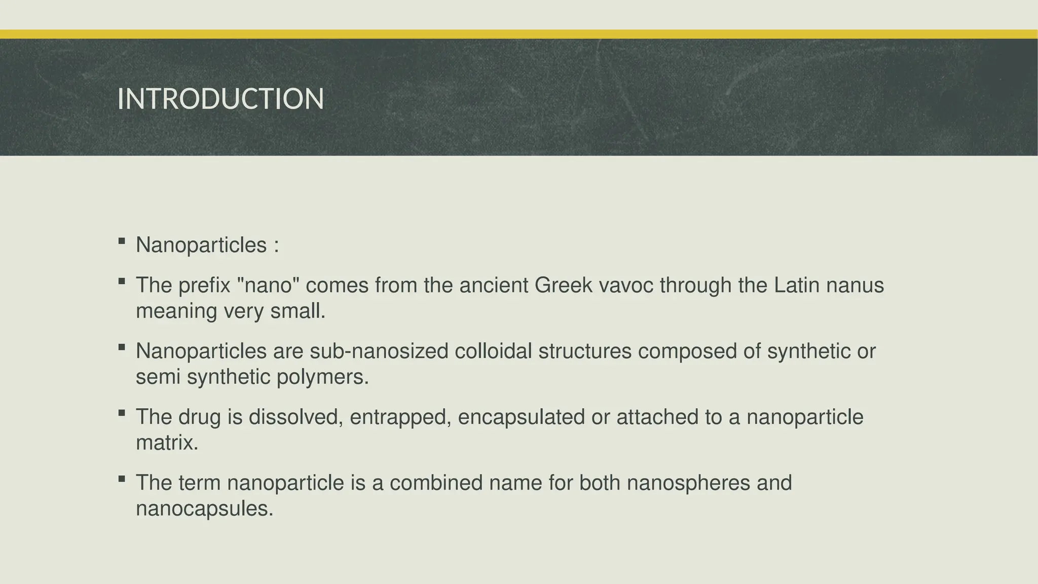 INTRODUCTION
 Nanoparticles :
 The prefix "nano" comes from the ancient Greek vavoc through the Latin nanus
meaning very small.
 Nanoparticles are sub-nanosized colloidal structures composed of synthetic or
semi synthetic polymers.
 The drug is dissolved, entrapped, encapsulated or attached to a nanoparticle
matrix.
 The term nanoparticle is a combined name for both nanospheres and
nanocapsules.
 
