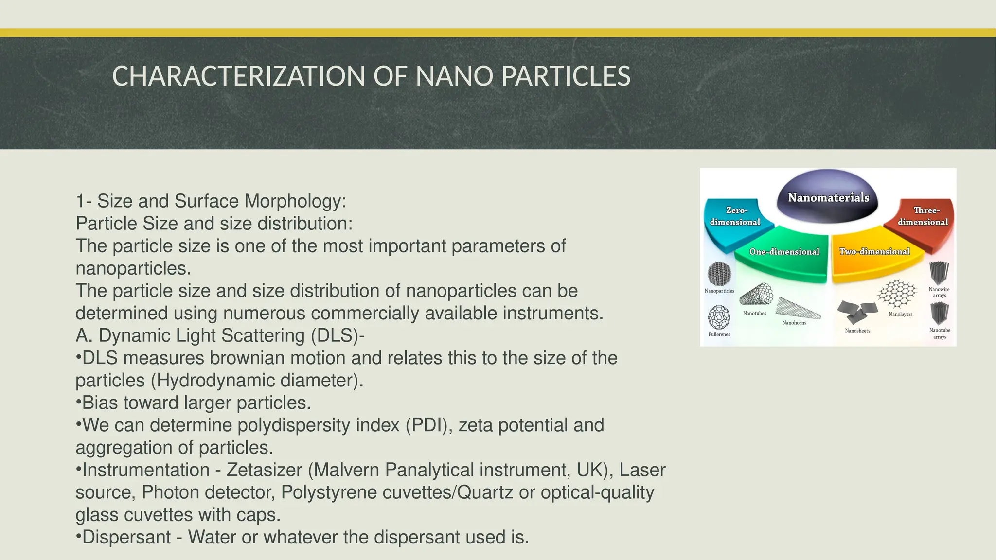 CHARACTERIZATION OF NANO PARTICLES
1- Size and Surface Morphology:
Particle Size and size distribution:
The particle size is one of the most important parameters of
nanoparticles.
The particle size and size distribution of nanoparticles can be
determined using numerous commercially available instruments.
A. Dynamic Light Scattering (DLS)-
•DLS measures brownian motion and relates this to the size of the
particles (Hydrodynamic diameter).
•Bias toward larger particles.
•We can determine polydispersity index (PDI), zeta potential and
aggregation of particles.
•Instrumentation - Zetasizer (Malvern Panalytical instrument, UK), Laser
source, Photon detector, Polystyrene cuvettes/Quartz or optical-quality
glass cuvettes with caps.
•Dispersant - Water or whatever the dispersant used is.
 
