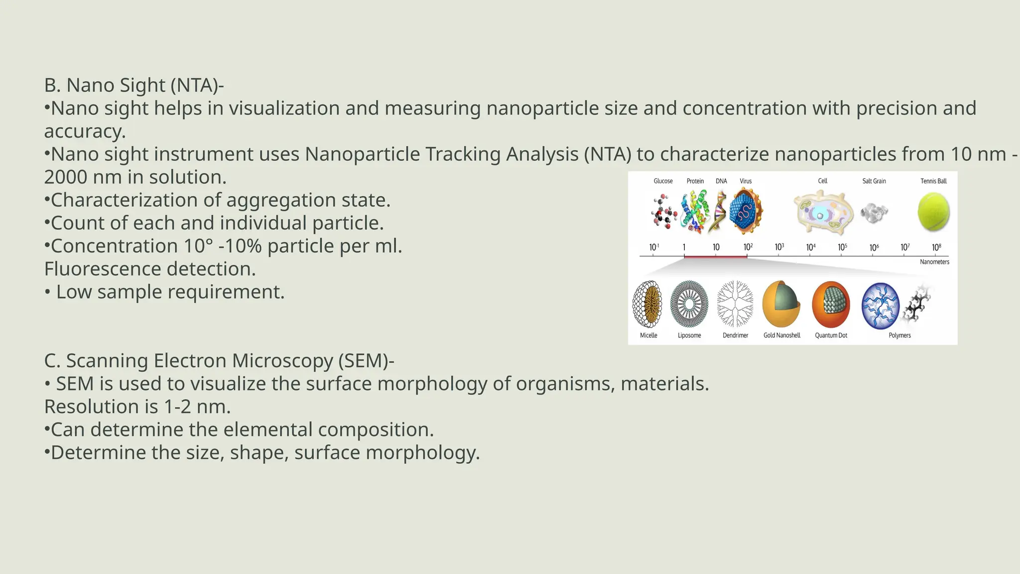 B. Nano Sight (NTA)-
•Nano sight helps in visualization and measuring nanoparticle size and concentration with precision and
accuracy.
•Nano sight instrument uses Nanoparticle Tracking Analysis (NTA) to characterize nanoparticles from 10 nm -
2000 nm in solution.
•Characterization of aggregation state.
•Count of each and individual particle.
•Concentration 10° -10% particle per ml.
Fluorescence detection.
• Low sample requirement.
C. Scanning Electron Microscopy (SEM)-
• SEM is used to visualize the surface morphology of organisms, materials.
Resolution is 1-2 nm.
•Can determine the elemental composition.
•Determine the size, shape, surface morphology.
 