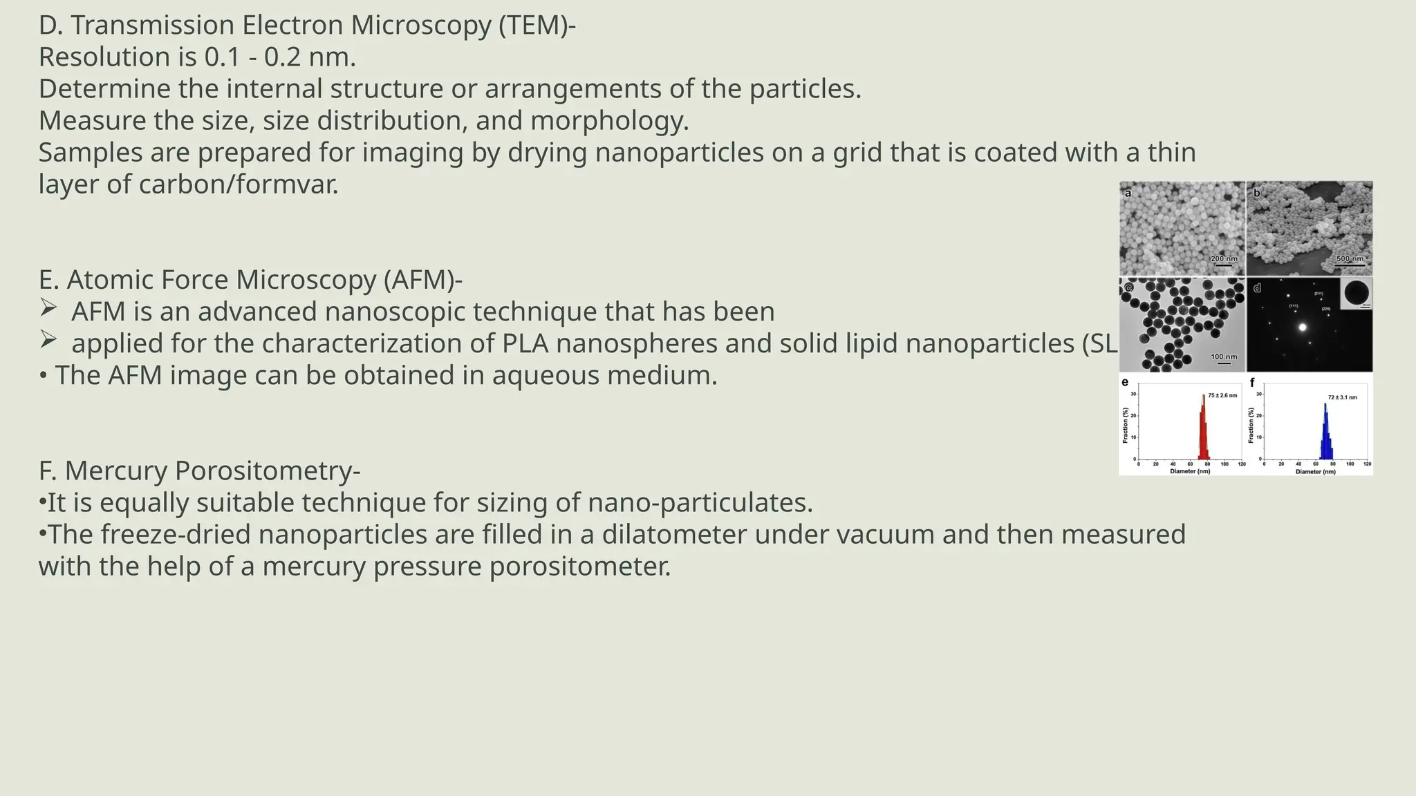 D. Transmission Electron Microscopy (TEM)-
Resolution is 0.1 - 0.2 nm.
Determine the internal structure or arrangements of the particles.
Measure the size, size distribution, and morphology.
Samples are prepared for imaging by drying nanoparticles on a grid that is coated with a thin
layer of carbon/formvar.
E. Atomic Force Microscopy (AFM)-
 AFM is an advanced nanoscopic technique that has been
 applied for the characterization of PLA nanospheres and solid lipid nanoparticles (SLN).
• The AFM image can be obtained in aqueous medium.
F. Mercury Porositometry-
•It is equally suitable technique for sizing of nano-particulates.
•The freeze-dried nanoparticles are filled in a dilatometer under vacuum and then measured
with the help of a mercury pressure porositometer.
 