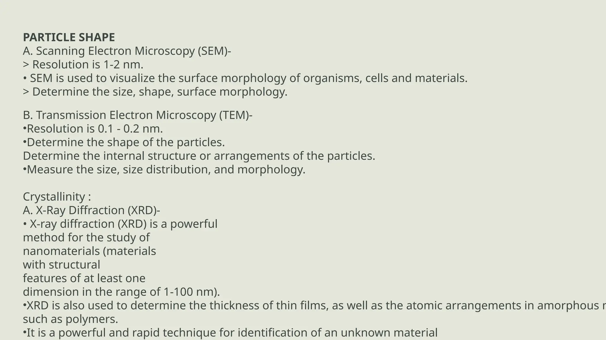 KEY PARAMETERS AND OUTPUT:
PARTICLE SHAPE
A. Scanning Electron Microscopy (SEM)-
> Resolution is 1-2 nm.
• SEM is used to visualize the surface morphology of organisms, cells and materials.
> Determine the size, shape, surface morphology.
B. Transmission Electron Microscopy (TEM)-
•Resolution is 0.1 - 0.2 nm.
•Determine the shape of the particles.
Determine the internal structure or arrangements of the particles.
•Measure the size, size distribution, and morphology.
Crystallinity :
A. X-Ray Diffraction (XRD)-
• X-ray diffraction (XRD) is a powerful
method for the study of
nanomaterials (materials
with structural
features of at least one
dimension in the range of 1-100 nm).
•XRD is also used to determine the thickness of thin films, as well as the atomic arrangements in amorphous m
such as polymers.
•It is a powerful and rapid technique for identification of an unknown material
 