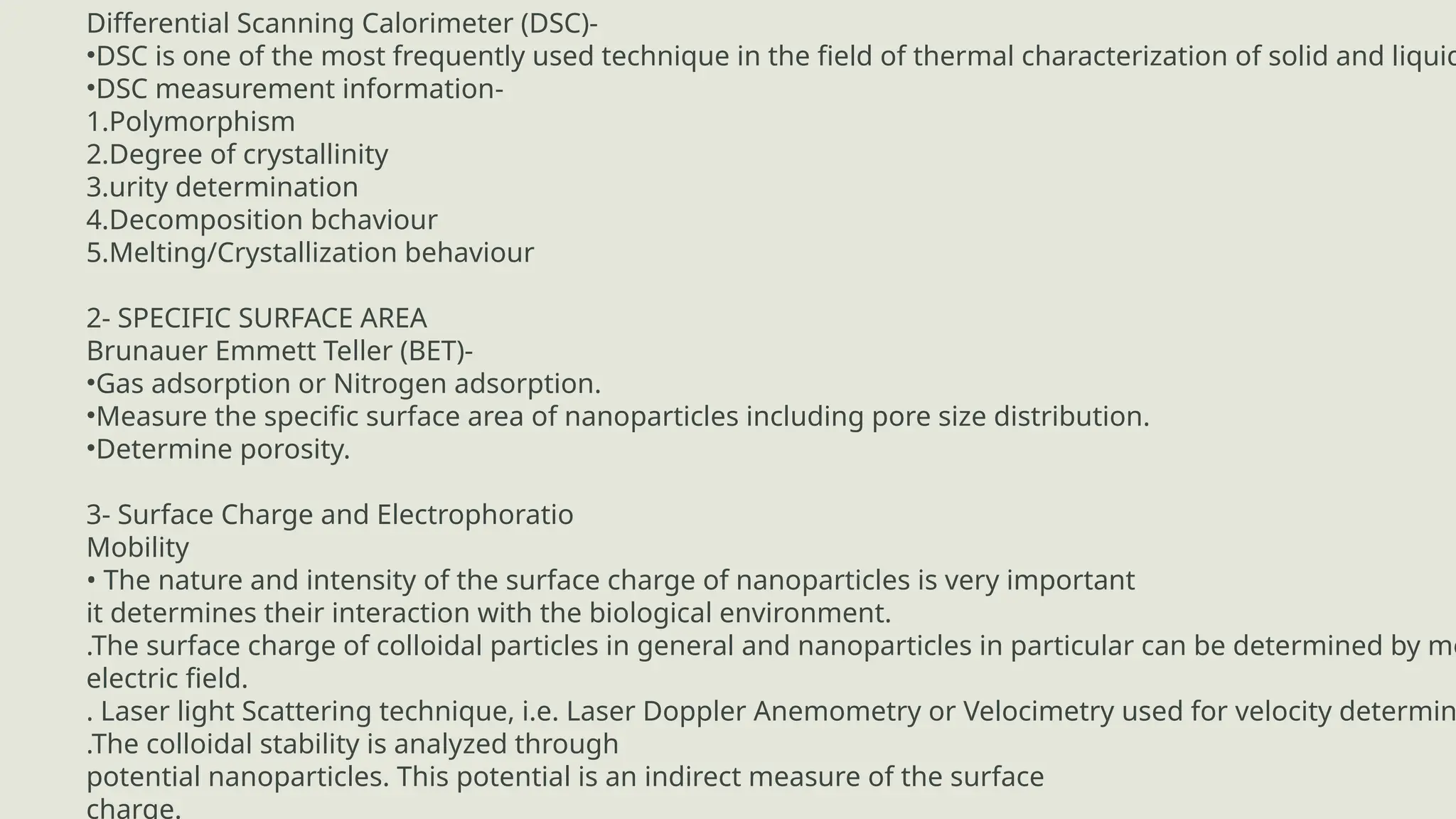 ADVANTAGES
Differential Scanning Calorimeter (DSC)-
•DSC is one of the most frequently used technique in the field of thermal characterization of solid and liquid
•DSC measurement information-
1.Polymorphism
2.Degree of crystallinity
3.urity determination
4.Decomposition bchaviour
5.Melting/Crystallization behaviour
2- SPECIFIC SURFACE AREA
Brunauer Emmett Teller (BET)-
•Gas adsorption or Nitrogen adsorption.
•Measure the specific surface area of nanoparticles including pore size distribution.
•Determine porosity.
3- Surface Charge and Electrophoratio
Mobility
• The nature and intensity of the surface charge of nanoparticles is very important
it determines their interaction with the biological environment.
.The surface charge of colloidal particles in general and nanoparticles in particular can be determined by me
electric field.
. Laser light Scattering technique, i.e. Laser Doppler Anemometry or Velocimetry used for velocity determin
.The colloidal stability is analyzed through
potential nanoparticles. This potential is an indirect measure of the surface
charge.
 