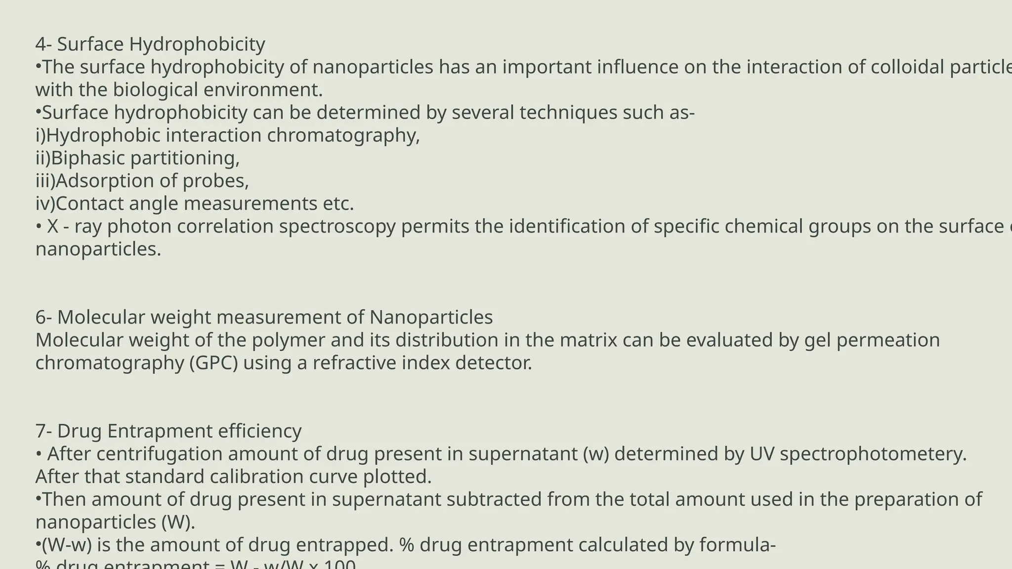 4- Surface Hydrophobicity
•The surface hydrophobicity of nanoparticles has an important influence on the interaction of colloidal particle
with the biological environment.
•Surface hydrophobicity can be determined by several techniques such as-
i)Hydrophobic interaction chromatography,
ii)Biphasic partitioning,
iii)Adsorption of probes,
iv)Contact angle measurements etc.
• X - ray photon correlation spectroscopy permits the identification of specific chemical groups on the surface o
nanoparticles.
6- Molecular weight measurement of Nanoparticles
Molecular weight of the polymer and its distribution in the matrix can be evaluated by gel permeation
chromatography (GPC) using a refractive index detector.
7- Drug Entrapment efficiency
• After centrifugation amount of drug present in supernatant (w) determined by UV spectrophotometery.
After that standard calibration curve plotted.
•Then amount of drug present in supernatant subtracted from the total amount used in the preparation of
nanoparticles (W).
•(W-w) is the amount of drug entrapped. % drug entrapment calculated by formula-
 